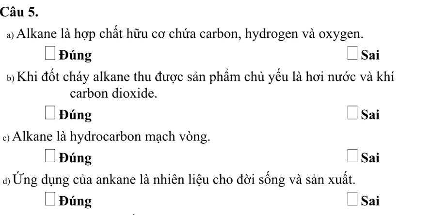 Alkane là hợp chất hữu cơ chứa carbon, hydrogen và oxygen.
Đúng Sai
6 Khi đốt cháy alkane thu được sản phẩm chủ yếu là hơi nước và khí
carbon dioxide.
Đúng Sai
ε) Alkane là hydrocarbon mạch vòng.
Đúng Sai
đ Ứng dụng của ankane là nhiên liệu cho đời sống và sản xuất.
Đúng Sai