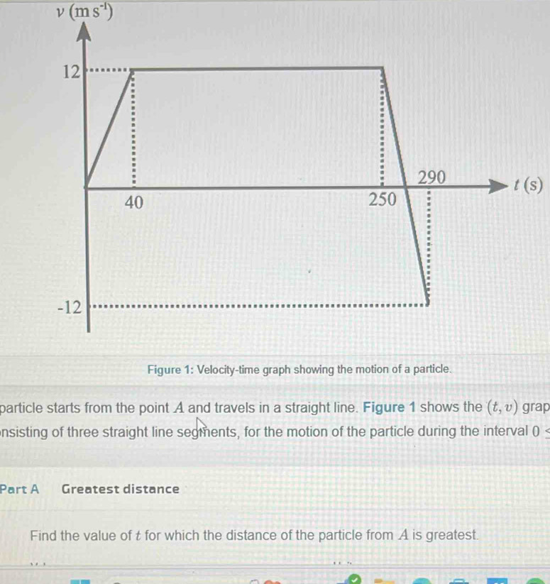 v(ms^(-1))
particle starts from the point A and travels in a straight line. Figure 1 shows the (t,v) grap
nsisting of three straight line segments, for the motion of the particle during the interval 0≤
Part A Greatest distance
Find the value of t for which the distance of the particle from A is greatest.