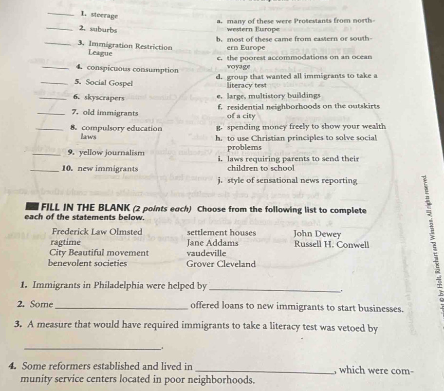 steerage
a. many of these were Protestants from north-
_2. suburbs western Europe
b. most of these came from eastern or south-
_3. Immigration Restriction ern Europe
League
c. the poorest accommodations on an ocean
_4. conspicuous consumption voyage
_5. Social Gospel d. group that wanted all immigrants to take a
literacy test
_6. skyscrapers e. large, multistory buildings
f. residential neighborhoods on the outskirts
_7. old immigrants of a city
_8. compulsory education g. spending money freely to show your wealth
laws h. to use Christian principles to solve social
_9. yellow journalism problems
i. laws requiring parents to send their
_10. new immigrants children to school
j. style of sensational news reporting
FILL IN THE BLANK (2 points each) Choose from the following list to complete
each of the statements below.
Frederick Law Olmsted settlement houses John Dewey
ragtime Jane Addams Russell H. Conwell
City Beautiful movement vaudeville
benevolent societies Grover Cleveland
1. Immigrants in Philadelphia were helped by_
.
2. Some_ offered loans to new immigrants to start businesses.
3. A measure that would have required immigrants to take a literacy test was vetoed by
_.
4. Some reformers established and lived in _, which were com-
munity service centers located in poor neighborhoods.
