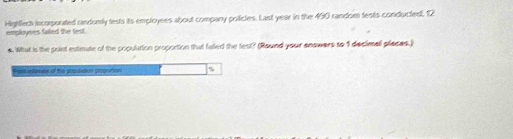 Highlleds incorporated randomly tests its employees about company policles. Last year in the 490 random tests conducted, 12
employees faled the test. 
a. What is the point extimate of the population proportion that falled the fest? (Round your anowers to 1 decimal places.) 
ant apteess of the populatios proportion %