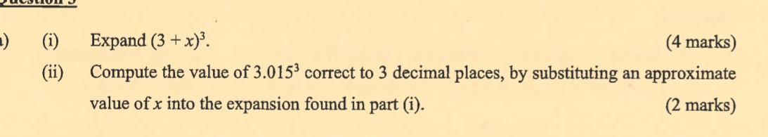 ) (i) Expand (3+x)^3. (4 marks) 
(ii) Compute the value of 3.015^3 correct to 3 decimal places, by substituting an approximate 
value of x into the expansion found in part (i). (2 marks)