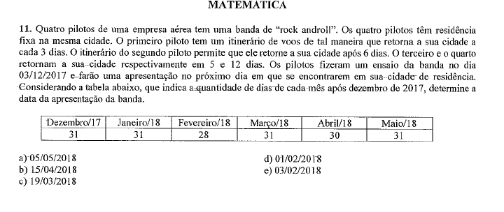 MATEMATICA
11. Quatro pilotos de uma empresa aérea tem uma banda de “rock androll”. Os quatro pilotos têm residência
fixa na mesma cidade. O primeiro piloto tem um itinerário de voos de tal maneira que retorna a sua cidade a
cada 3 dias. O itinerário do segundo piloto permite que ele retorne a sua cidade após 6 dias. O terceiro e o quarto
retornam a suaçcidade respectivamente em 5 e 12 dias. Os pilotos fizeram um ensaio da banda no dia
03/12/2017 e farão uma apresentação no próximo dia em que se encontrarem em sua-cidade de residência.
Considerando a tabela abaixo, que indica a quantidade de dias de cada mês após dezembro de 2017, determine a
data da apresentação da banda.
a) ·05/05/2018 d) 01/02/2018
b) 15/04/2018 e) 03/02/2018
c) 19/03/2018