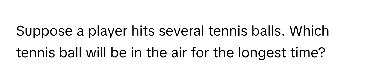 Suppose a player hits several tennis balls. Which tennis ball will be in the air for the longest time?