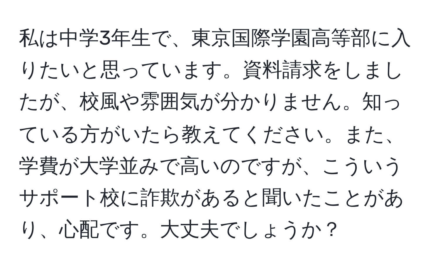 私は中学3年生で、東京国際学園高等部に入りたいと思っています。資料請求をしましたが、校風や雰囲気が分かりません。知っている方がいたら教えてください。また、学費が大学並みで高いのですが、こういうサポート校に詐欺があると聞いたことがあり、心配です。大丈夫でしょうか？