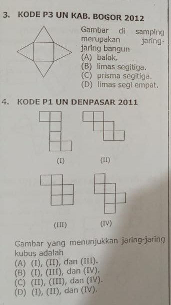 KODE P3 UN KAB. BOGOR 2012
Gambar di samping
merupakan jaring-
jaring bangun
(A) balok.
(B) limas segitiga.
(C) prisma segitiga.
(D) limas segi empat.
4. KODE P1 UN DENPASAR 2011
(1) (11)
(III) (IV)
Gambar yang menunjukkan jaring-jaring
kubus adalah
(A) (I), (II), dan (III).
(B) (I), (III), dan (IV).
(C) (II), (III), dan (IV).
(D) (I), (II), dan (IV).