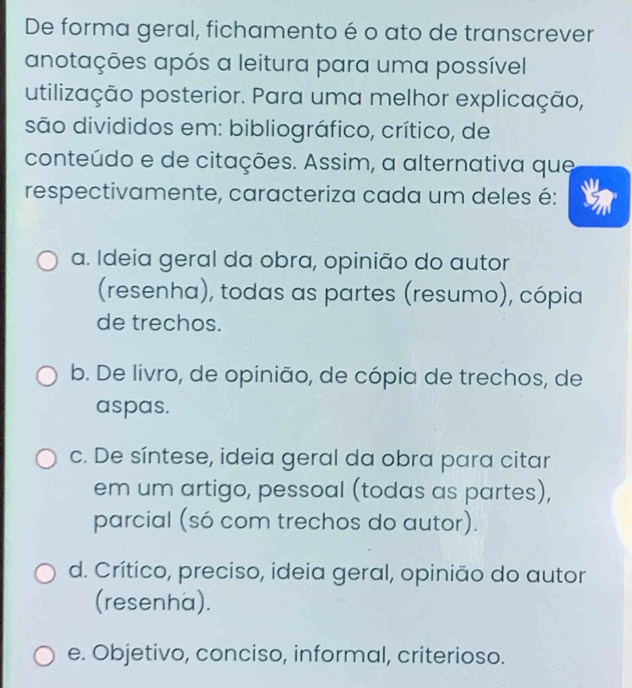 De forma geral, fichamento é o ato de transcrever
anotações após a leitura para uma possível
utilização posterior. Para uma melhor explicação,
são divididos em: bibliográfico, crítico, de
conteúdo e de citações. Assim, a alternativa que
respectivamente, caracteriza cada um deles é:
a. Ideia geral da obra, opinião do autor
(resenha), todas as partes (resumo), cópia
de trechos.
b. De livro, de opinião, de cópia de trechos, de
aspas.
c. De síntese, ideia geral da obra para citar
em um artigo, pessoal (todas as partes),
parcial (só com trechos do autor).
d. Crítico, preciso, ideia geral, opinião do autor
(resenha).
e. Objetivo, conciso, informal, criterioso.