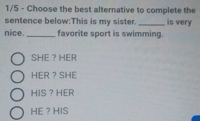 1/5 - Choose the best alternative to complete the
sentence below:This is my sister. _is very
nice. _favorite sport is swimming.
SHE ? HER
HER ? SHE
HIS ？ HER
HE ？ HIS