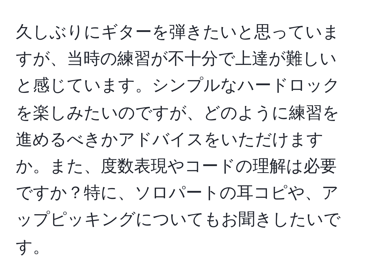 久しぶりにギターを弾きたいと思っていますが、当時の練習が不十分で上達が難しいと感じています。シンプルなハードロックを楽しみたいのですが、どのように練習を進めるべきかアドバイスをいただけますか。また、度数表現やコードの理解は必要ですか？特に、ソロパートの耳コピや、アップピッキングについてもお聞きしたいです。