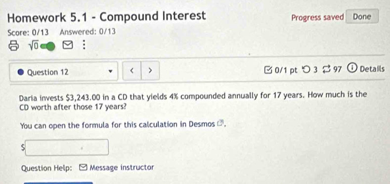 Homework 5.1 - Compound Interest Progress saved Done 
Score: 0/13 Answered: 0/13 
sqrt(0) : 
Question 12 < > □ 0/1 pt つ 3 ⇄ 97 ①Details 
Daria invests $3,243.00 in a CD that yields 4% compounded annually for 17 years. How much is the 
CD worth after those 17 years? 
You can open the formula for this calculation in Desmos C 
S 
Question Help: Message instructor