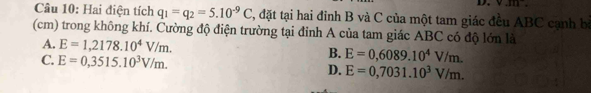 v.m. 
Câu 10: Hai điện tích q_1=q_2=5.10^(-9)C 2, đặt tại hai đỉnh B và C của một tam giác đều ABC cạnh bà
(cm) trong không khí. Cường độ điện trường tại đỉnh A của tam giác ABC có độ lớn là
A. E=1,2178.10^4V/m.
C. E=0,3515.10^3V/m.
B. E=0,6089.10^4V/m.
D. E=0,7031.10^3V/m.