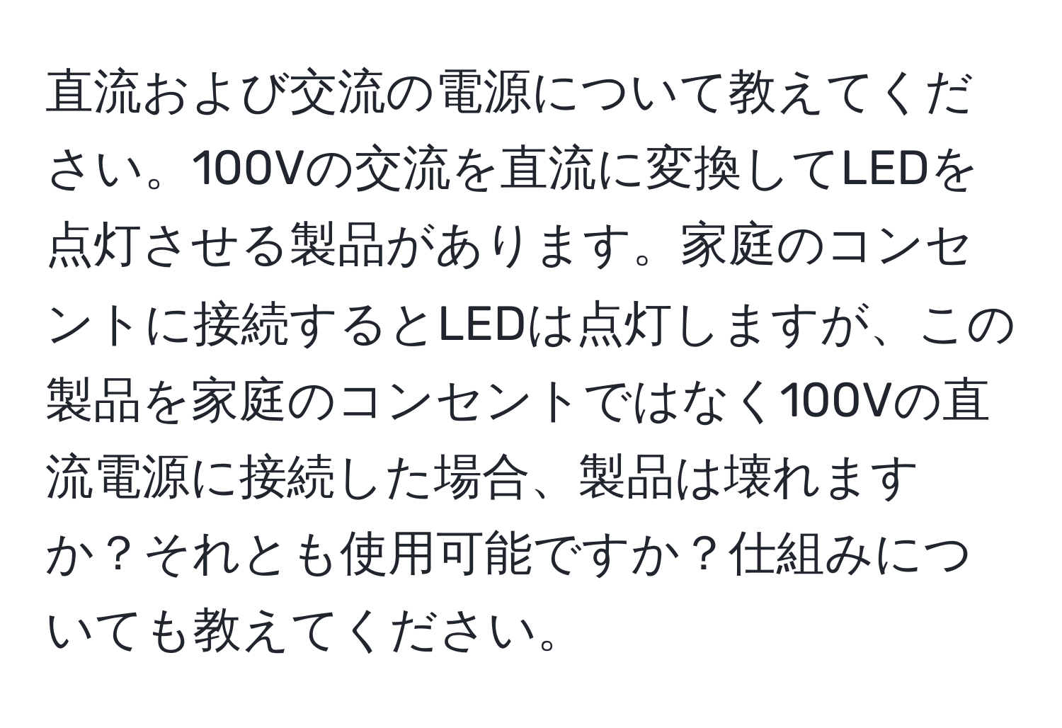 直流および交流の電源について教えてください。100Vの交流を直流に変換してLEDを点灯させる製品があります。家庭のコンセントに接続するとLEDは点灯しますが、この製品を家庭のコンセントではなく100Vの直流電源に接続した場合、製品は壊れますか？それとも使用可能ですか？仕組みについても教えてください。