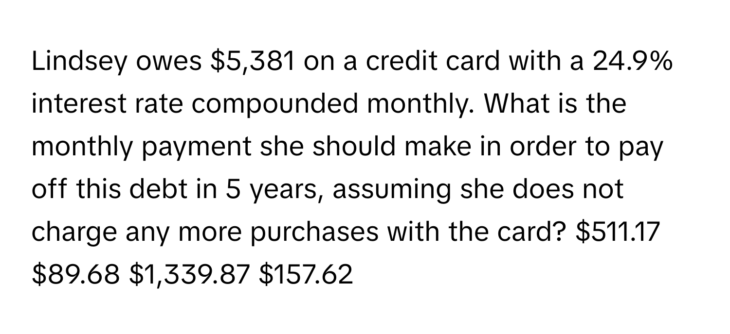 Lindsey owes $5,381 on a credit card with a 24.9% interest rate compounded monthly. What is the monthly payment she should make in order to pay off this debt in 5 years, assuming she does not charge any more purchases with the card? $511.17 $89.68 $1,339.87 $157.62