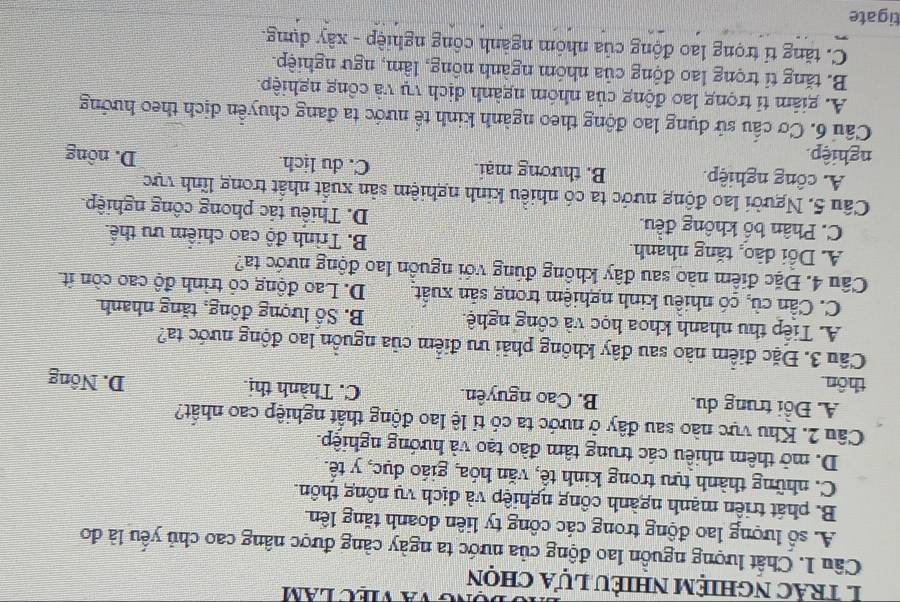 và việc lăm
1 trác nghiệm nhiều lựa chọn
Câu 1. Chất lượng nguồn lao động của nước ta ngày càng được nâng cao chủ yểu là đo
A. số lượng lao động trong các công ty liên đoanh tăng lên
B. phát triển mạnh ngành công nghiệp và dịch vụ nông thôn.
C. những thành tựu trong kinh tê, văn hóa, giáo dục, y tê.
D. mở thêm nhiều các trung tâm đào tạo và hướng nghiệp.
Câu 2. Khu vực nào sau đây ở nước ta có tỉ lệ lao động thất nghiệp cao nhất?
A. Đồi trung du. B. Cao nguyên. C. Thành thị
thôn D. Nông
Câu 3. Đặc điểm nào sau đây không phải ưu điểm của nguồn lao động nước ta?
A. Tiếp thu nhanh khoa học và công nghệ. B. Số lượng đồng, tăng nhanh.
C. Cần cù, có nhiều kinh nghiệm trong sản xuất D. Lao động có trình độ cao còn ít.
Câu 4. Đặc điểm nào sau đây không đúng với nguồn lao động nước ta?
A. Dổi đào, tăng nhanh. B. Trình độ cao chiếm ưu thể.
C. Phân bố không đều. D. Thiếu tác phong công nghiệp.
Câu 5. Người lao động nước ta có nhiều kinh nghiệm sản xuất nhất trong lĩnh vực
A. công nghiệp B. thương mại. C. du lịch.
nghiệp. D. nông
Câu 6. Cơ cấu sử dụng lao động theo ngành kinh tế nước ta đang chuyển dịch theo hướng
A. giám tỉ trọng lao động của nhóm ngành dịch vụ và công nghiệp.
B. tăng tỉ trọng lao động của nhóm ngành nông, lâm, ngư nghiệp.
C. tăng tỉ trọng lao động của nhóm ngành công nghiệp - xây dựng.
tigate