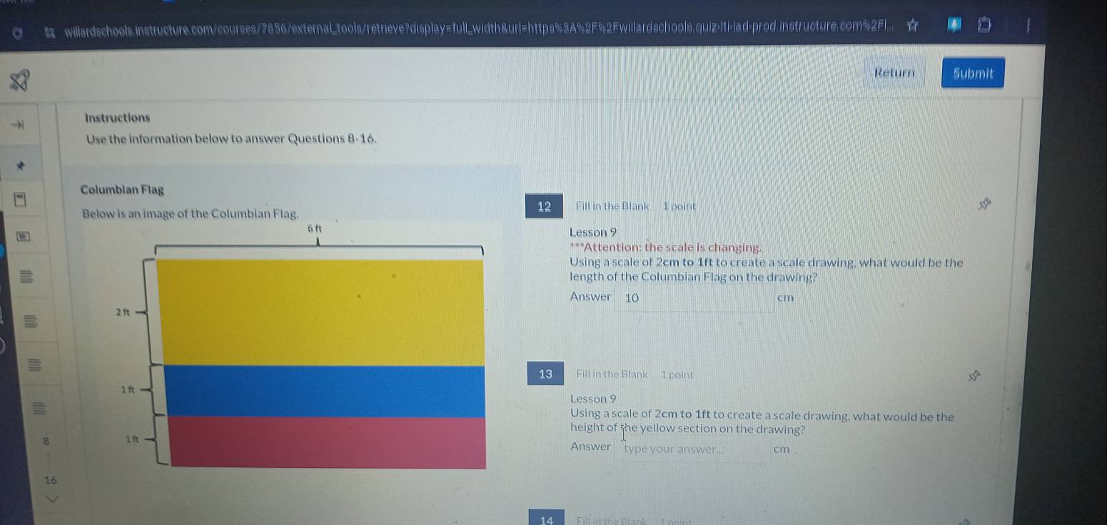 willardschools.instructure.com/courses/7856/external_tools/retrieve?display=full_width&url=https%3A%2F%2Fwillardschools.quiz-|ti-|ad-prod.instructure.com%2F1... 
Return Submit 
Instructions 
Use the information below to answer Questions 8-16. 
Columbian Flag 
Below is an image of the Columbian Flag. 
12 Fill in the Blank 1 point
6 ft Lesson 9 
***Attention: the scale is changing. 
Using a scale of 2cm to 1ft to create a scale drawing, what would be the 
length of the Columbian Flag on the drawing? 
Answer 10 cm
2 ft
13 Fill in the Blank 1 point
1 ft
Lesson 9 
Using a scale of 2cm to 1ft to create a scale drawing, what would be the 
height of she yellow section on the drawing? 
1 f Answer type your answer... cm . 
16 
14 Fill in the Blank 1 noint
