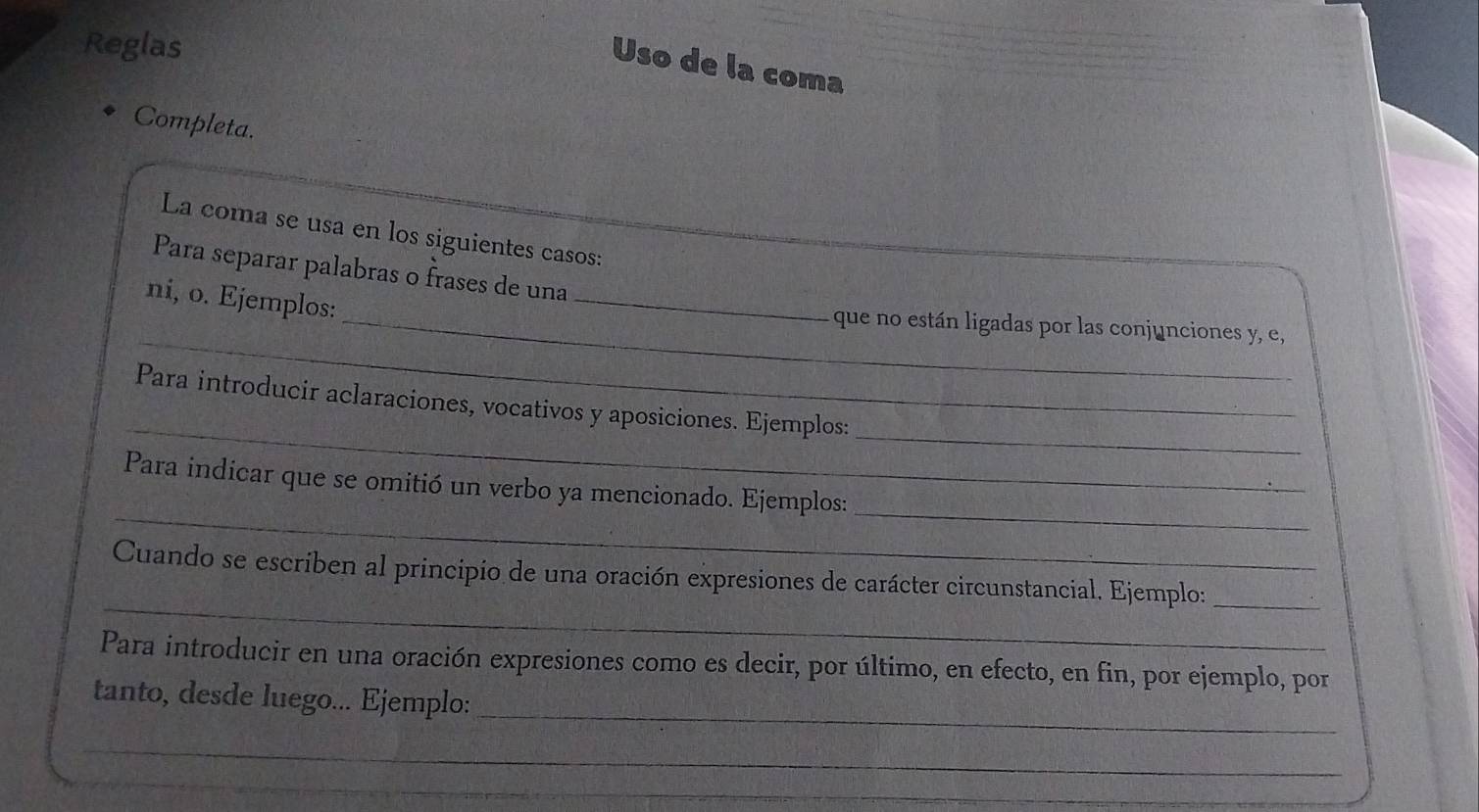 Reglas 
Uso de la coma 
Completa. 
La coma se usa en los siguientes casos: 
Para separar palabras o frases de una 
ni, o. Ejemplos: 
_ 
_ 
_que no están ligadas por las conjunciones y, e, 
_ 
_ 
Para introducir aclaraciones, vocativos y aposiciones. Ejemplos: 
_ 
_ 
Para indicar que se omitió un verbo ya mencionado. Ejemplos: 
_ 
Cuando se escriben al principio de una oración expresiones de carácter circunstancial. Ejemplo:_ 
Para introducir en una oración expresiones como es decir, por último, en efecto, en fin, por ejemplo, por 
_ 
tanto, desde luego... Ejemplo: 
_