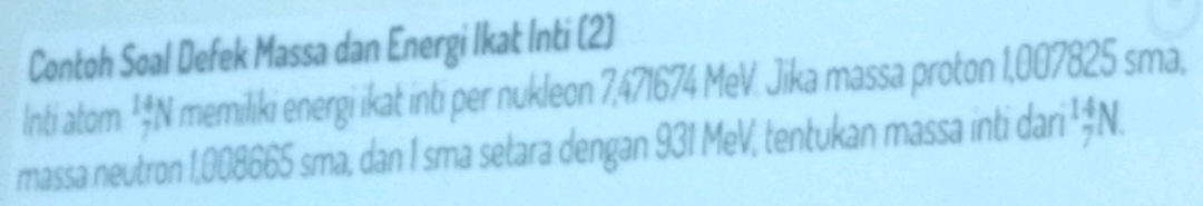 Contoh Soal Defek Massa dan Energi Ikat Inti (2)
Inti atom beginarrayr 14 7endarray I memiliki energi ikat inti per nukleon 7,471674 MeV. Jika massa proton 1,007825 sma,
massa neutron 1,008665 sma, dan 1 sma setara dengan 931 MeV, tentukan massa inti dari beginarrayr 14 7endarray N a