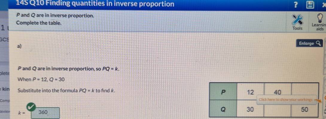 145 Q10 Finding quantities in inverse proportion 3
P and Q are in inverse proportion. 
Complete the table. Learnin 
1 
Tools aids 
GCS Enlarge a 
a)
P and Q are in inverse proportion, so PQ=k. 
plete 
When P=12, Q=30
kin Substitute into the formula PQ=k to find k. P 12 40
Comp Click here to show your workings 
leviev k= 360
Q 30 50