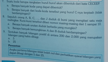 Suatu kode berupa rangkaian huruf-huruf akan dibentuk dari kata CECEEP 
a. Berapa banyak kode yang dapat dibentuk? 
b. Berapa banyak dari kode-kode tersebut yang huruf C-nya terpisah (tidak 
berdampingan)? 
8. Sepuluh orang A, B, C, ..., dan J duduk di kursi yang mengitari satu meja 
melingkar. Kursi-kursi tersebut diberi nomor masing-masing dari 1 sampai 10. 
a. Berapa banyak urutan duduk berbeda yang mungkin? 
b. Berapa banyak kemungkinan A dan B duduk berdampingan? 
9. Tentukan banyak bilangan positif di antara 200 dan 2.000 yang merupakan 
bilangan yang habis dibagi: 
a. 5
b. 25
Penuntun 
Angka pertama bilangan tidak boleh nol dan perhatikan syarat bilangan yang 
dapat dibagi dengan 5 dan 25.