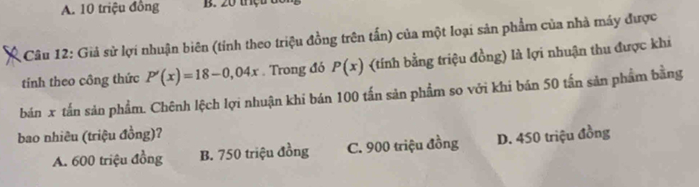 A. 10 triệu đồng B. 20 trç t 
Câu 12: Giả sử lợi nhuận biên (tỉnh theo triệu đồng trên tấn) của một loại sản phẩm của nhà máy được
tinh theo công thức P'(x)=18-0,04x Trong đó P(x) (tính bằng triệu đồng) là lợi nhuận thu được khi
bán x tấn sản phẩm. Chênh lệch lợi nhuận khi bán 100 tấn sản phẩm so với khi bán 50 tấn sản phẩm bằng
bao nhiêu (triệu đồng)?
A. 600 triệu đồng B. 750 triệu đồng C. 900 triệu đồng D. 450 triệu đồng