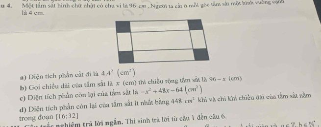 au 4. Một tấm sắt hình chữ nhật có chu vi là 96 cm. Người ta cắt ở mỗi góc tầm sắt một hình vuống cạnh 
là 4 cm. 
a) Diện tích phần cắt đi là 4.4^2(cm^2)
b) Gọi chiều dài của tấm sắt là x (cm) thì chiều rộng tấm sắt là 96-x(cm)
c) Diện tích phần còn lại của tấm sắt là -x^2+48x-64(cm^2)
d) Diện tích phần còn lại của tấm sắt ít nhất bằng 448cm^2 khi và chi khi chiều dài của tấm sắt nằm 
trong đoạn [16;32]
rắc nghiệm trả lời ngắn. Thí sinh trả lời từ câu 1 đến câu 6.
a∈ 7, b∈ N^*.