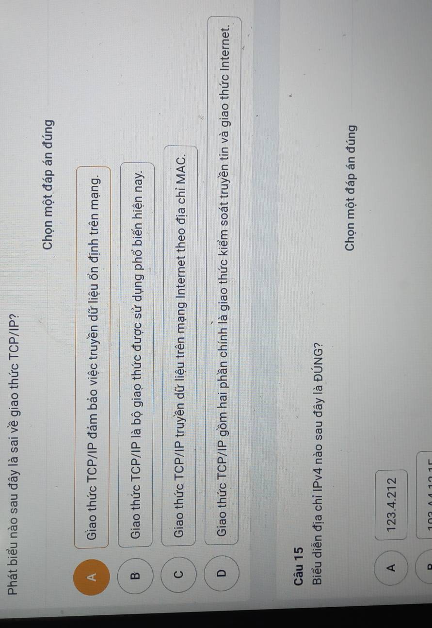 Phát biểu nào sau đây là sai về giao thức TCP/IP?
Chọn một đáp án đúng
A Giao thức TCP/IP đảm bảo việc truyền dữ liệu ổn định trên mạng.
B Giao thức TCP/IP là bộ giao thức được sử dụng phổ biến hiện nay.
C Giao thức TCP/IP truyền dữ liệu trên mạng Internet theo địa chỉ MAC.
D Giao thức TCP/IP gồm hai phần chính là giao thức kiểm soát truyền tin và giao thức Internet.
Câu 15
Biểu diễn địa chỉ IPv4 nào sau đây là ĐÚNG?
Chọn một đáp án đúng
A 123.4.212