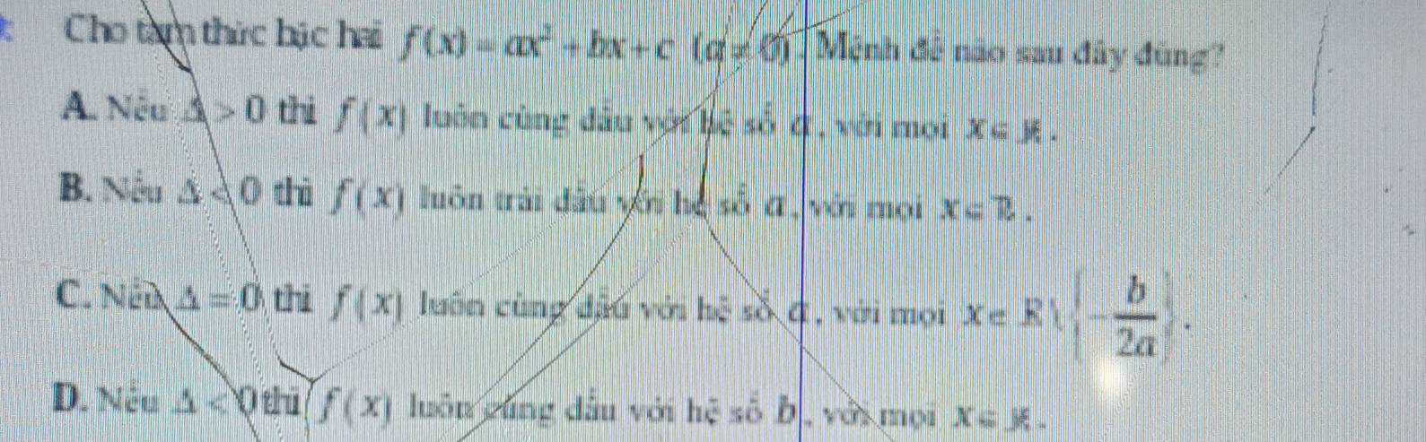 Cho tàm thức hặc hai f(x)=ax^2+bx+c(a!= 0) Mệnh đế não sau đây đùng?
A. Nếu △ >0 thi f(x) luôn cùng đầu với bệ số 4 , với mọi x=mu.
B. Nếu △ AO thì f(x) luôn trải đấu với hệ số α, với mọi x=R.
C. Ném △ =0 thi f(x) luôn cùng đặu với hệ số ở, với mọi Xe Rvee  - b/2a .
D. Nêu △ <0thi(f(x) luôn yúng dầu với hệ số b, với mọi x∈ J% .