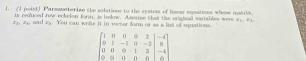 Parameterize the solutions to the system of linear equations whose matrix, 
in reduced row echelon form, is below. Assume that the original variables were x_1, x 3
x_3, x_4 , and x_5. You can write it in vector form or as a list of equations.
beginbmatrix 1&0&0&0&2&|&1&-1&0&-2 0&0&0&8 0&0&0&1&3 0&0&0&0&0endvmatrix