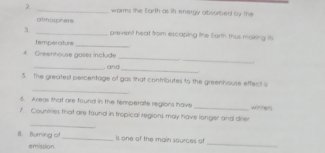 warms the Earth as its energy absorbed by the 
atmosphere. 
3. _prevent heat from escaping the Earth thus making its 
temperature _. 
4. Greenhouse gases include_ 
_. 
_ 
_, and 
. 
_ 
5. The greatest percentage of gas that contributes to the greenhouse effect is 
6. Areas that are found in the temperate regions have _winters. 
_ 
7. Countries that are found in tropical regions may have longer and drier 
、. 
8. Burning of _is one of the main sources of 
emission. 
_