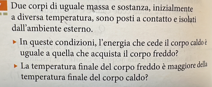 Due corpi di uguale massa e sostanza, inizialmente 
a diversa temperatura, sono posti a contatto e isolati 
dall’ambiente esterno. 
In queste condizioni, l’energia che cede il corpo caldo è 
uguale a quella che acquista il corpo freddo? 
La temperatura finale del corpo freddo è maggiore della 
temperatura finale del corpo caldo?