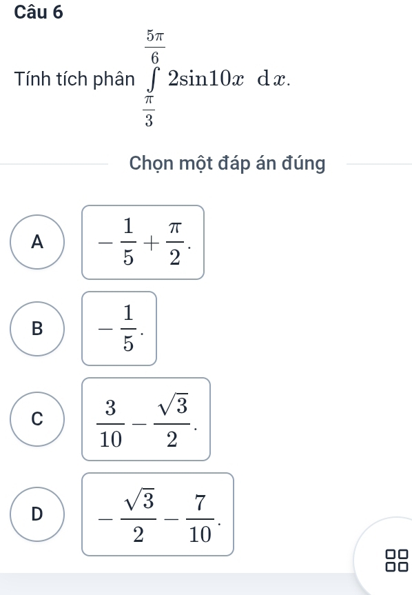 Tính tích phân ∈tlimits _ π /3 ^ 5π /6 2sin 10xdx. 
Chọn một đáp án đúng
A - 1/5 + π /2 .
B - 1/5 .
C  3/10 - sqrt(3)/2 .
D - sqrt(3)/2 - 7/10 .