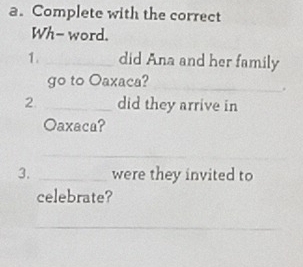 Complete with the correct 
Wh- word. 
1. _did Ana and her family 
go to Oaxaca? 
_ 
_ 
2. _did they arrive in 
Oaxaca? 
_ 
3. _were they invited to 
celebrate? 
_