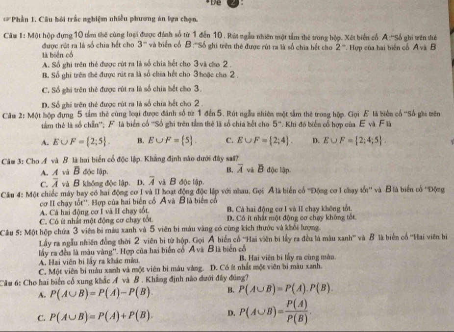 De
Loverline voverline P *Phần 1. Câu hồi trắc nghiệm nhiều phương án lựa chọn.
Câu 1: Một hộp đựng 10 tầm thẻ cùng loại được đánh số từ 1 đến 10 . Rút ngẫu nhiên một tầm thé trong hộp. Xét biến cổ A :''Số ghi trên thẻ
được rút ra là số chia hết cho 3' và biến cố B :''Số ghi trên thẻ được rút ra là số chia hết cho 2^n
là biến cố . Hợp của hai biển cổ A và B
A. Số ghi trên thẻ được rút ra là số chia hết cho 3 và cho 2 .
B. Số ghi trên thẻ được rút ra là số chia hết cho 3hoặc cho 2 .
C. Số ghi trên thẻ được rút ra là số chia hết cho 3.
D. Số ghi trên thẻ được rút ra là số chia hết cho 2 .
Câu 2: Một hộp đựng 5 tấm thẻ cùng loại được đánh số từ 1 đến5. Rút ngẫu nhiên một tấm thẻ trong hộp. Gọi E là biến cổ 'Số ghi trên
tâầm thẻ là số chẵn''; F là biển cố ''Số ghi trên tầm thẻ là số chia hết cho 5''. Khi đó biến cổ hợp của E và F là
A. E∪ F= 2;5 . B. E∪ F= 5 . C. E∪ F= 2;4 . D. E∪ F= 2;4;5 .
Câu 3: Cho A và B là hai biển cổ độc lập. Khẳng định nào dưới đây sal?
A. A và overline B độc lập B. overline A và overline B độc lập.
C. overline A và B không độc lập. D. overline A và B độc lập.
Câu 4: Một chiếc máy bay có hai động cơ I và II hoạt động độc lập với nhau. Gọi Álà biến cổ ''Động cơ I chạy tốt'' và Blà biến cố ''Động
cơ II chạy tốt''. Hợp của hai biển cố A và B là biến cổ
A. Cả hai động cơ I và II chạy tốt. B. Cá hai động cơ I và II chạy không tốt.
C. Có ít nhất một động cơ chạy tốt. D. Có ít nhất một động cơ chạy không tốt.
Câu 5: Một hộp chứa 3 viên bì màu xanh và 5 viên bi màu vàng có cùng kích thước và khối lượng.
Lấy ra ngẫu nhiên đồng thời 2 viên bi từ hộp. Gọi A biển cố “Hai viên bi lấy ra đều là màu xanh” và B là biển cổ ''Hai viên bi
lấy ra đều là màu vàng''. Hợp của hai biến cố A và Blà biển cổ
A. Hai viên bi lấy ra khác màu. B, Hai viên bi lấy ra cùng màu.
C. Một viên bí màu xanh và một viên bi màu vàng. D. Có ít nhất một viên bi màu xanh.
Câu 6: Cho hai biển cố xung khắc A và B . Khẳng định nào dưới đây đủng?
B.
A. P(A∪ B)=P(A)-P(B). P(A∪ B)=P(A).P(B).
C. P(A∪ B)=P(A)+P(B).
D. P(A∪ B)= P(A)/P(B) .