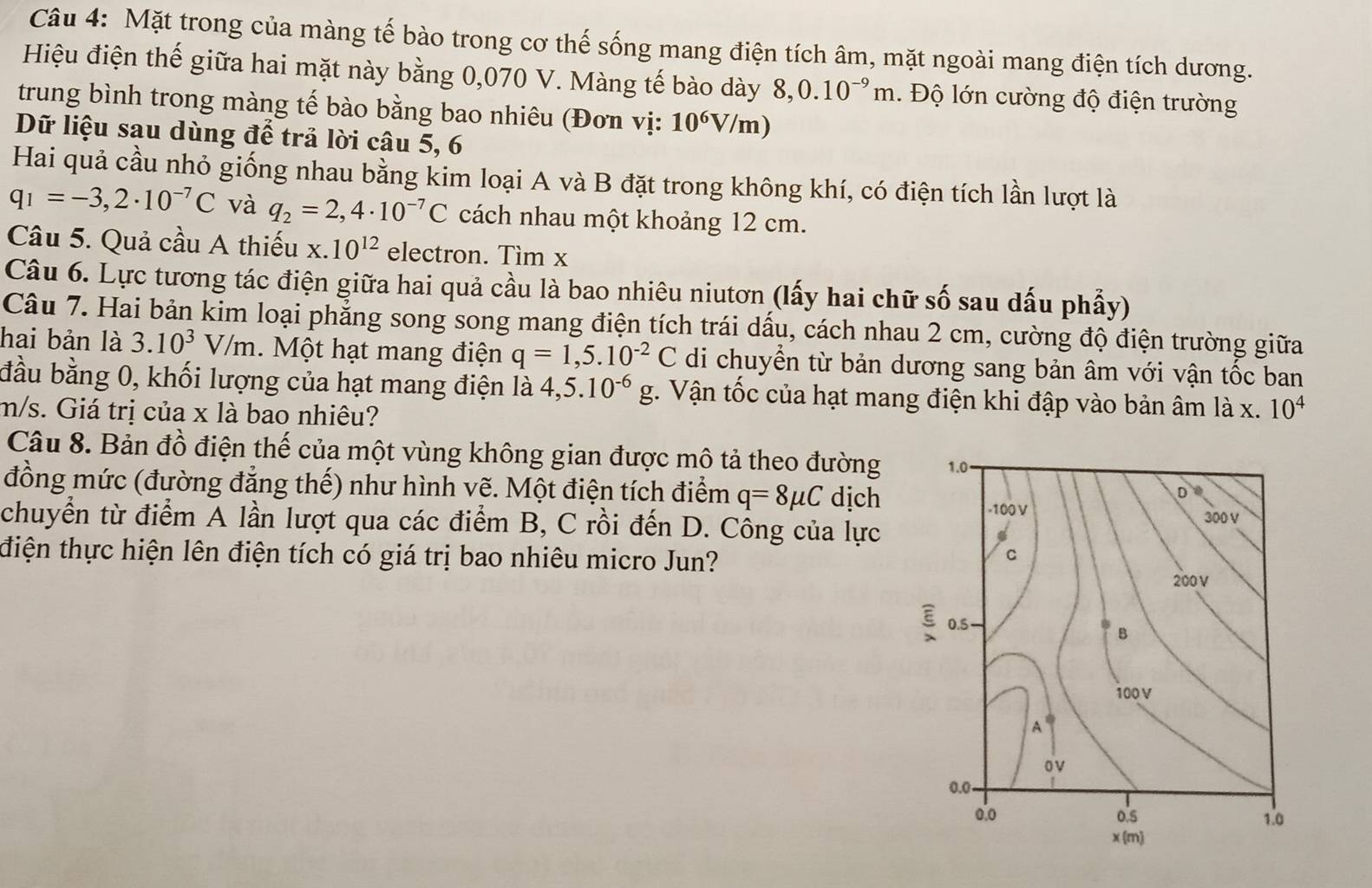 Mặt trong của màng tế bào trong cơ thế sống mang điện tích âm, mặt ngoài mang điện tích dương.
Hiệu điện thế giữa hai mặt này bằng 0,070 V. Màng tế bào dày 8,0.10^(-9)m. Độ lớn cường độ điện trường
trung bình trong màng tế bào bằng bao nhiêu (Đơn vị: 10^6V/ m)
Dữ liệu sau dùng để trả lời câu 5, 6
Hai quả cầu nhỏ giống nhau bằng kim loại A và B đặt trong không khí, có điện tích lần lượt là
q_1=-3,2· 10^(-7)C và q_2=2,4· 10^(-7)C cách nhau một khoảng 12 cm.
Câu 5. Quả cầu A thiếu x.10^(12) electron. Tìm x
Câu 6. Lực tương tác điện giữa hai quả cầu là bao nhiêu niutơn (lấy hai chữ số sau dấu phẩy)
Câu 7. Hai bản kim loại phẳng song song mang điện tích trái dấu, cách nhau 2 cm, cường độ điện trường giữa
hai bản là 3.10^3V/m Một hạt mang điện q=1,5.10^(-2)C di chuyển từ bản dương sang bản âm với vận tốc ban
đầu bằng 0, khối lượng của hạt mang điện là 4,5.10^(-6)g 1. Vận tốc của hạt mang điện khi đập vào bản âm là x.
m/s. Giá trị của x là bao nhiêu? 10^4
Câu 8. Bản đồ điện thế của một vùng không gian được mô tả theo đường
đồng mức (đường đẳng thế) như hình vẽ. Một điện tích điểm q=8mu C dịch
chuyển từ điểm A lần lượt qua các điểm B, C rồi đến D. Công của lực
điện thực hiện lên điện tích có giá trị bao nhiêu micro Jun?