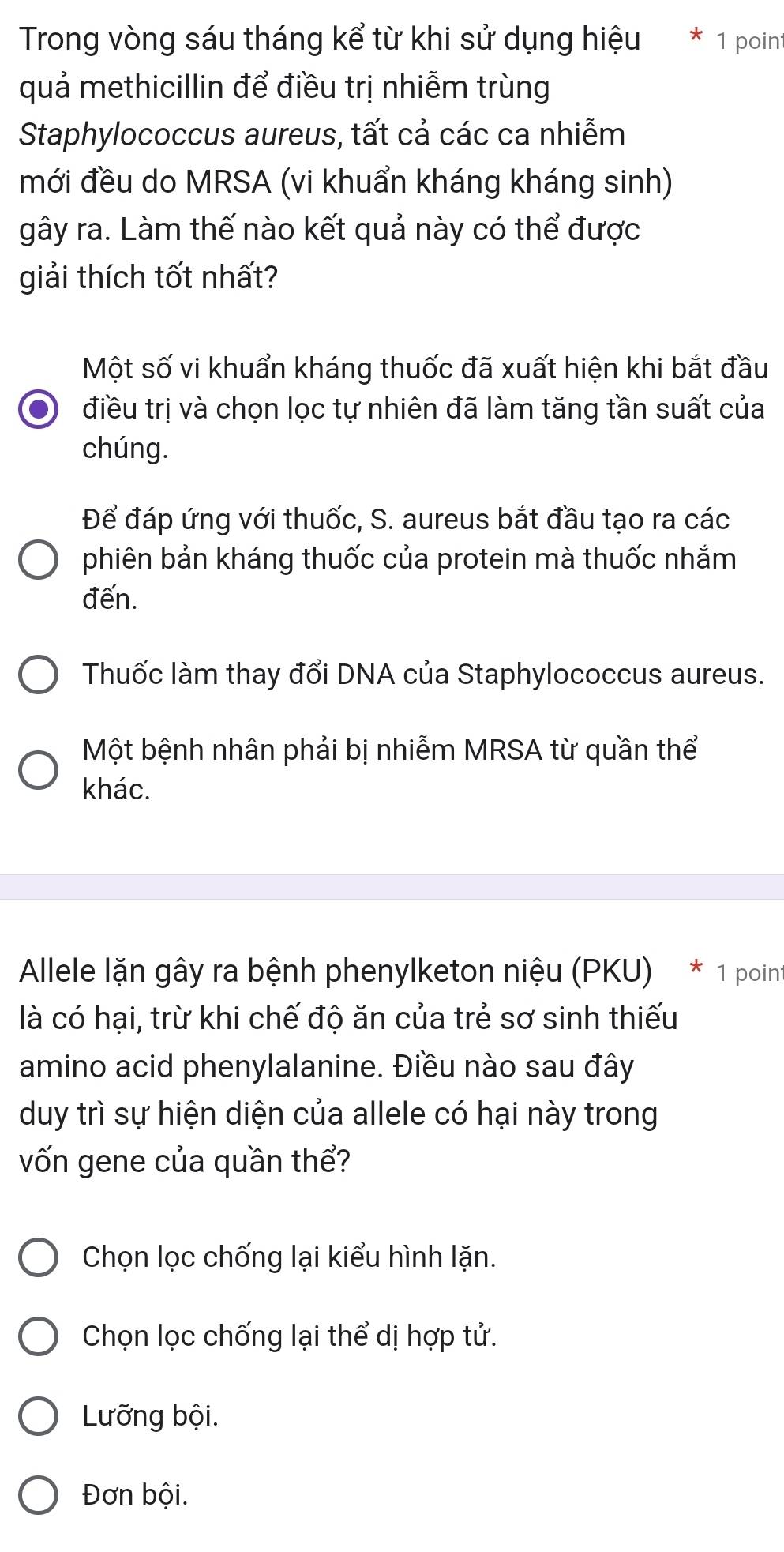 Trong vòng sáu tháng kể từ khi sử dụng hiệu * 1 point
quả methicillin để điều trị nhiễm trùng
Staphylococcus aureus, tất cả các ca nhiễm
mới đều do MRSA (vi khuẩn kháng kháng sinh)
gây ra. Làm thế nào kết quả này có thể được
giải thích tốt nhất?
Một số vi khuẩn kháng thuốc đã xuất hiện khi bắt đầu
điều trị và chọn lọc tự nhiên đã làm tăng tần suất của
chúng.
Để đáp ứng với thuốc, S. aureus bắt đầu tạo ra các
phiên bản kháng thuốc của protein mà thuốc nhắm
đến.
Thuốc làm thay đổi DNA của Staphylococcus aureus.
Một bệnh nhân phải bị nhiễm MRSA từ quần thể
khác.
Allele lặn gây ra bệnh phenylketon niệu (PKU) * 1 point
là có hại, trừ khi chế độ ăn của trẻ sơ sinh thiếu
amino acid phenylalanine. Điều nào sau đây
duy trì sự hiện diện của allele có hại này trong
vốn gene của quần thể?
Chọn lọc chống lại kiểu hình lặn.
Chọn lọc chống lại thể dị hợp tử.
Lưỡng bội.
Đơn bội.