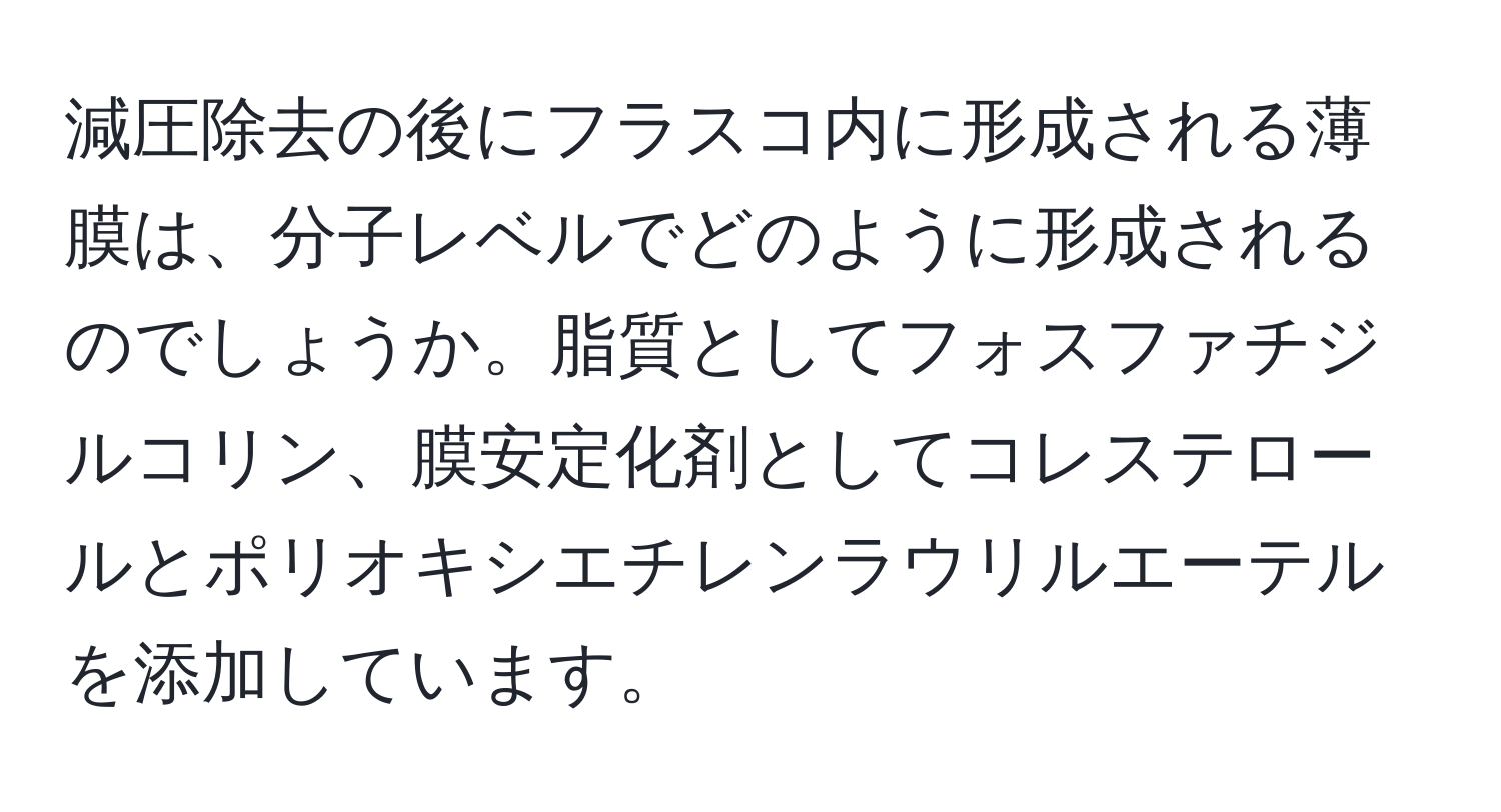 減圧除去の後にフラスコ内に形成される薄膜は、分子レベルでどのように形成されるのでしょうか。脂質としてフォスファチジルコリン、膜安定化剤としてコレステロールとポリオキシエチレンラウリルエーテルを添加しています。