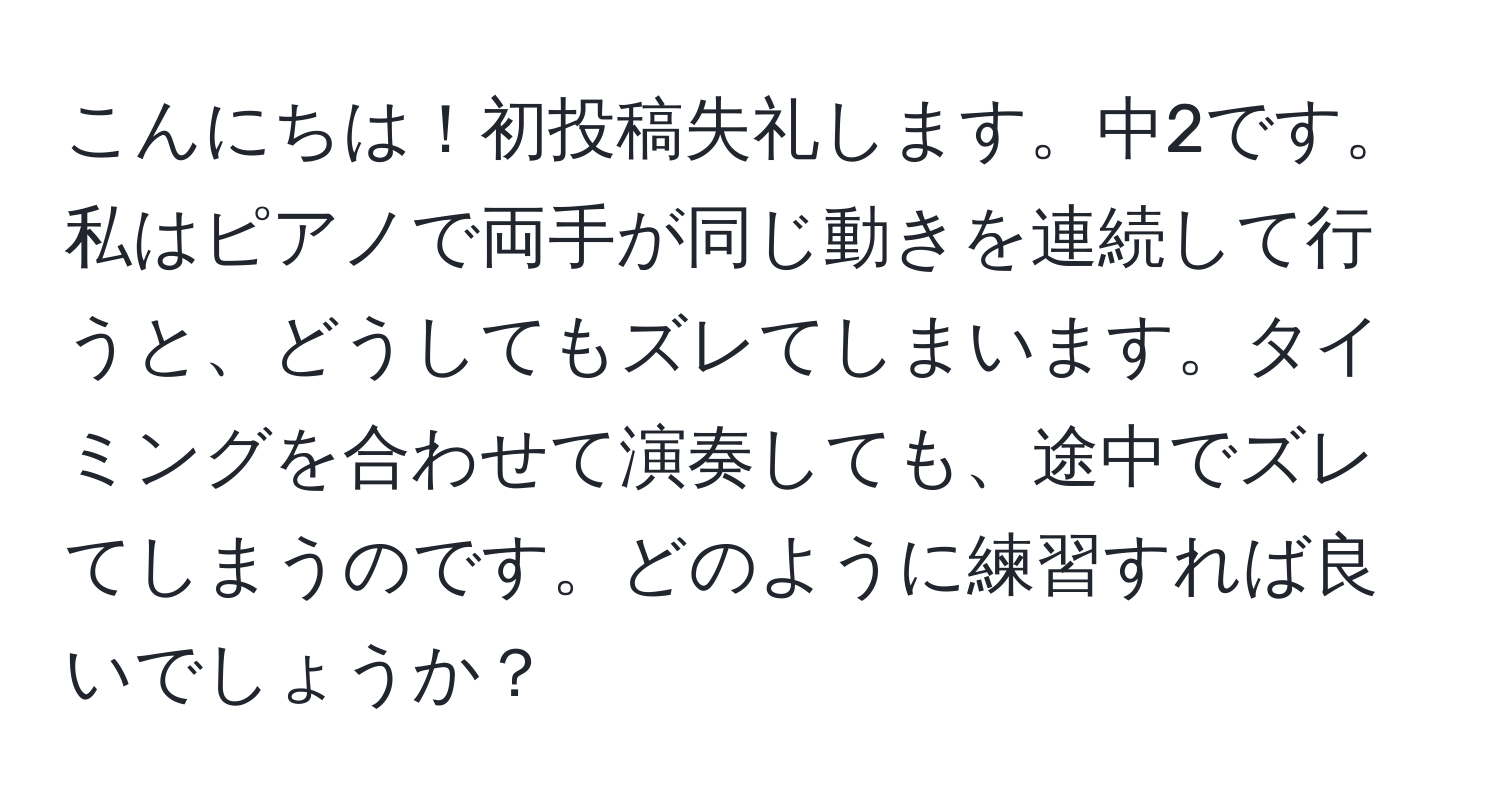 こんにちは！初投稿失礼します。中2です。私はピアノで両手が同じ動きを連続して行うと、どうしてもズレてしまいます。タイミングを合わせて演奏しても、途中でズレてしまうのです。どのように練習すれば良いでしょうか？