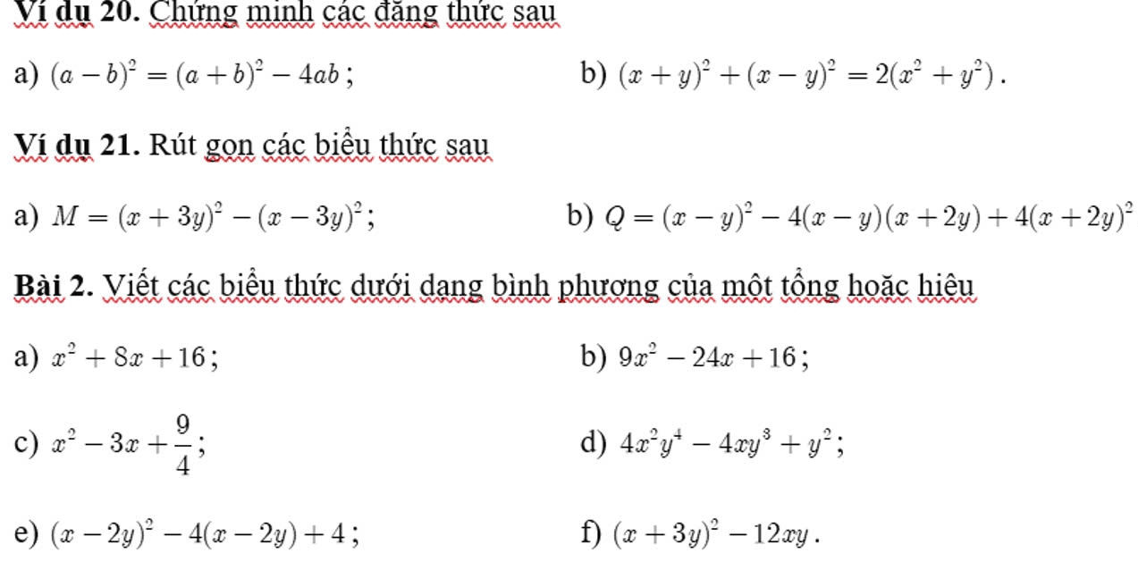 Ví du 20. Chứng minh các đăng thức sau 
a) (a-b)^2=(a+b)^2-4ab; b) (x+y)^2+(x-y)^2=2(x^2+y^2). 
Ví dụ 21. Rút gọn các biểu thức sau 
a) M=(x+3y)^2-(x-3y)^2; b) Q=(x-y)^2-4(x-y)(x+2y)+4(x+2y)^2
Bài 2. Viết các biểu thức dưới dang bình phương của một tổng hoặc hiêu 
a) x^2+8x+16 b) 9x^2-24x+16; 
c) x^2-3x+ 9/4 ; 
d) 4x^2y^4-4xy^3+y^2; 
e) (x-2y)^2-4(x-2y)+4; f) (x+3y)^2-12xy.