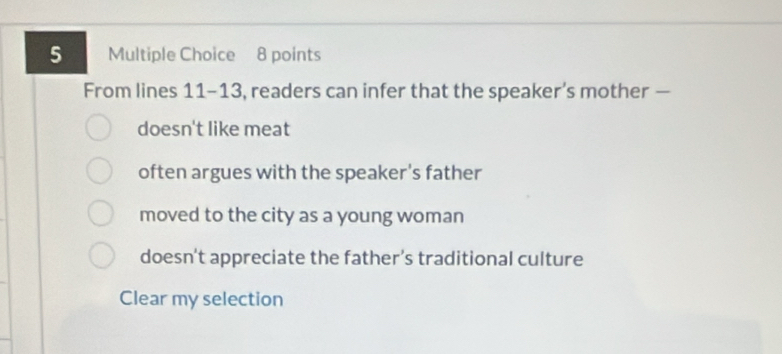 From lines 11-13, readers can infer that the speaker’s mother —
doesn't like meat
often argues with the speaker's father
moved to the city as a young woman
doesn't appreciate the father’s traditional culture
Clear my selection