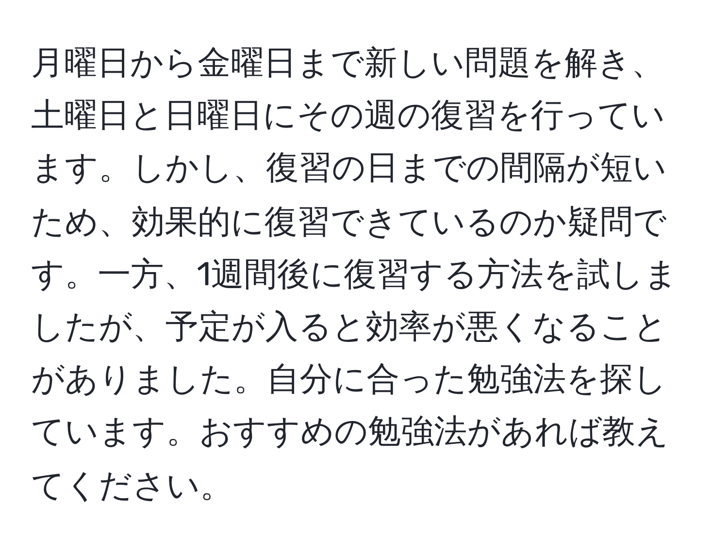 月曜日から金曜日まで新しい問題を解き、土曜日と日曜日にその週の復習を行っています。しかし、復習の日までの間隔が短いため、効果的に復習できているのか疑問です。一方、1週間後に復習する方法を試しましたが、予定が入ると効率が悪くなることがありました。自分に合った勉強法を探しています。おすすめの勉強法があれば教えてください。