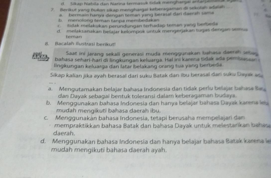 d. Sikap Nabila dan Narina termasuk tidak menghargai antarperea a ga
7. Berikut yang bukon sikap menghargai keberagaman di sekolah adalah

a. bermain hanya dengan teman yang berasal dari daerah sama
9 86
b. menolong teman tanpa membedakan
c. tidak melakukan perundungan terhadap teman yang berbeda
d. melaksanakan belajar kelompok untuk mengerjakan tugas dengan semua
teman
8. Bacalah ilustrasi berikut!
Saat ini jarang sekali generasi muda menggynakan bahasa daerah senas
bahasa sehari-hari di lingkungan keluarga. Hal ini karena tidak ada pembiasaan 
lingkungan keluarga dan latar belakang orang tua yang berbeda.
Sikap kalian jika ayah berasal dari suku Batak dan ibu berasal dari suku Dayak an 
.. .
a. Mengutamakan belajar bahasa Indonesia dan tidak perlu belajar bahasa Ba
dan Dayak sebagai bentuk toleransi dalam keberagaman budaya.
b. Menggunakan bahasa Indonesia dan hanya belajar bahasa Dayak karena le
mudah mengikuti bahasa daerah ibu.
c. Menggunakán bahasa Indonesia, tetapi berusaha mempelajari dan
mempraktikkan bahasa Batak dan bahasa Dayak untuk melestarikan bahasa
daerah.
d. Menggunakan bahasa Indonesía dan hanya belajar bahasa Batak karena le
mudah mengikuti bahasa daerah ayah.