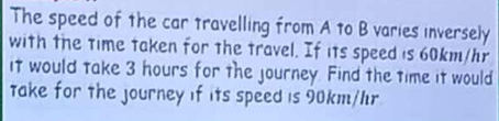 The speed of the car travelling from A to B varies inversely 
with the time taken for the travel. If its speed is 60km/hr
it would take 3 hours for the journey. Find the time it would 
take for the journey if its speed is 90km/hr