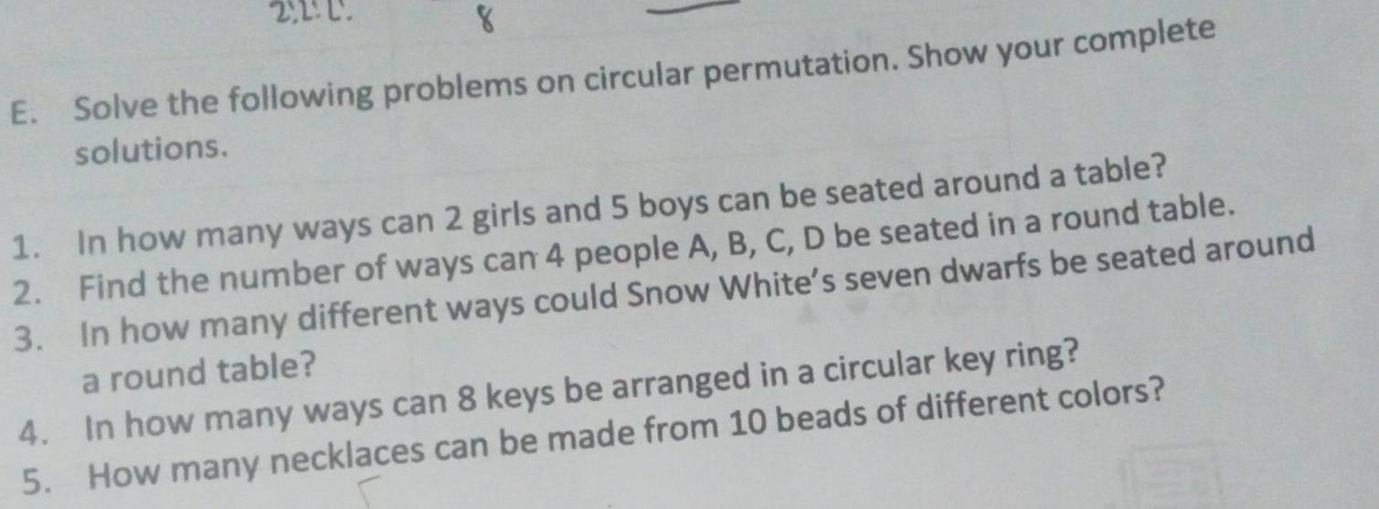 2!L!C. 
E. Solve the following problems on circular permutation. Show your complete 
solutions. 
1. In how many ways can 2 girls and 5 boys can be seated around a table? 
2. Find the number of ways can 4 people A, B, C, D be seated in a round table. 
3. In how many different ways could Snow White’s seven dwarfs be seated around 
a round table? 
4. In how many ways can 8 keys be arranged in a circular key ring? 
5. How many necklaces can be made from 10 beads of different colors?