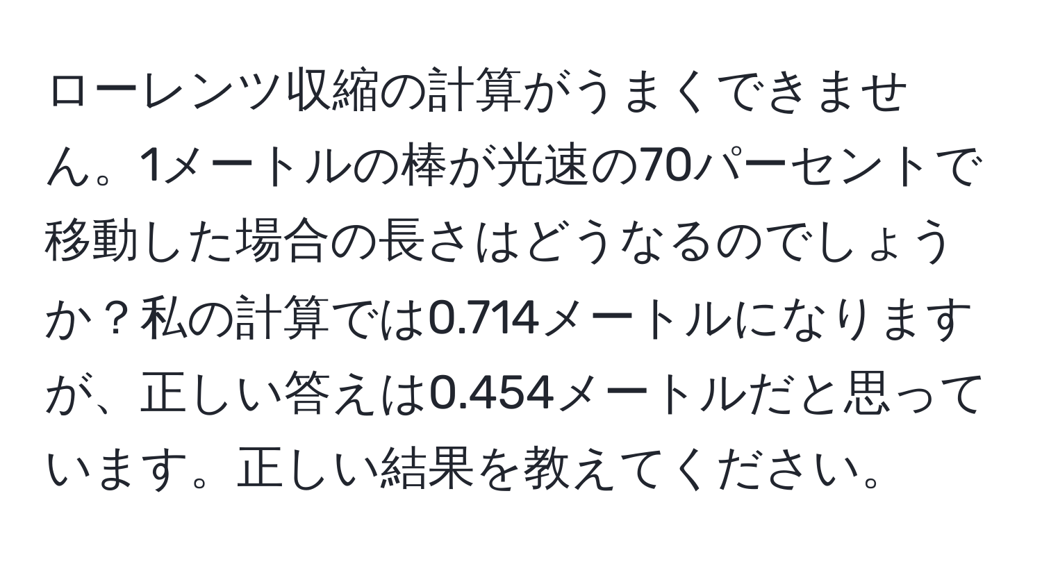 ローレンツ収縮の計算がうまくできません。1メートルの棒が光速の70パーセントで移動した場合の長さはどうなるのでしょうか？私の計算では0.714メートルになりますが、正しい答えは0.454メートルだと思っています。正しい結果を教えてください。