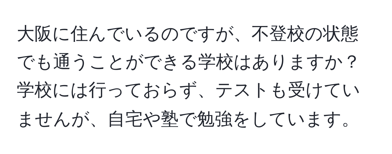 大阪に住んでいるのですが、不登校の状態でも通うことができる学校はありますか？学校には行っておらず、テストも受けていませんが、自宅や塾で勉強をしています。