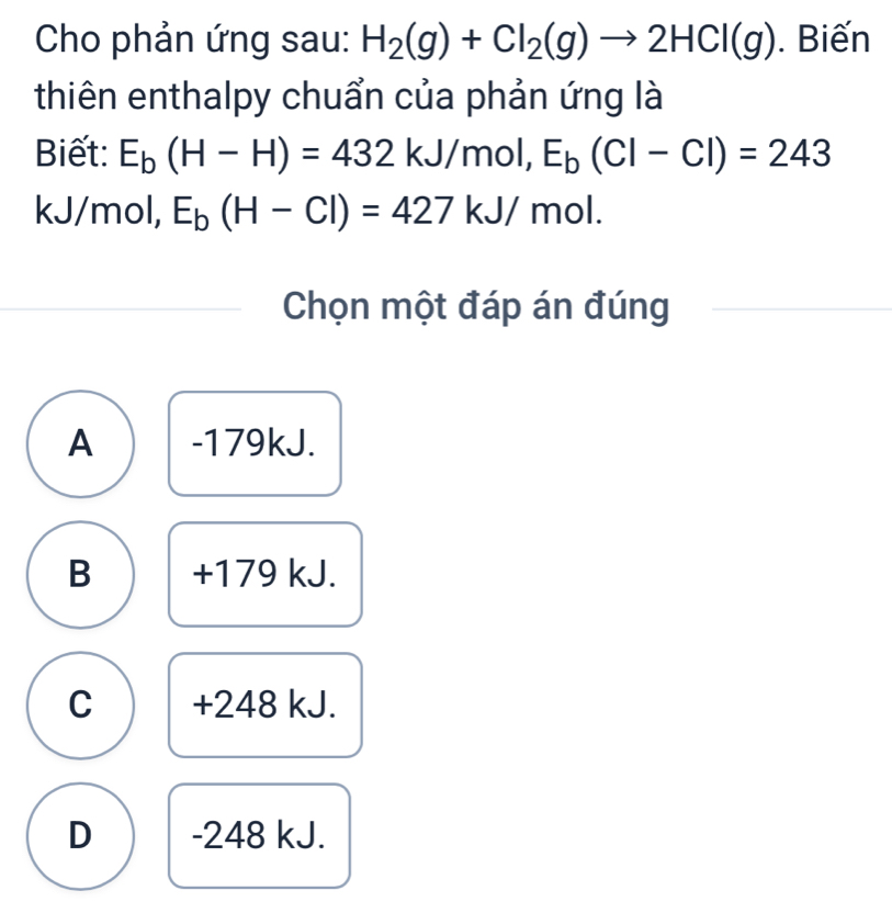 Cho phản ứng sau: H_2(g)+Cl_2(g)to 2HCl(g). Biến
thiên enthalpy chuẩn của phản ứng là
Biết: E_b(H-H)=432kJ/mol, E_b(CI-CI)=243
kJ/mol, E_b(H-Cl)=427kJ/mol. 
Chọn một đáp án đúng
A -179kJ.
B + 179 kJ.
C +248 kJ.
D - 248 kJ.