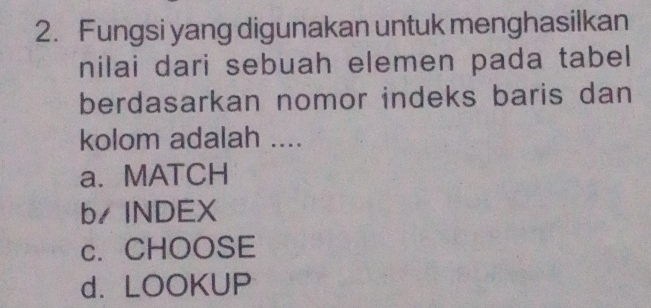 Fungsi yang digunakan untuk menghasilkan
nilai dari sebuah elemen pada tabel
berdasarkan nomor indeks baris dan
kolom adalah ....
a. MATCH
b/INDEX
c. CHOOSE
d.LOOKUP