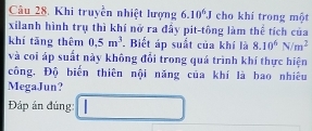 Khi truyền nhiệt lượng 6.10^6J cho khi trong một 
xilanh hình trụ thì khí nở ra đấy pit-tông làm thể tích của 
khí tāng thêm 0.5m^3. Biết áp suất của khí là 8.10^6N/m^2
và coi áp suất này không đổi trong quá trình khí thực hiện 
công. Độ biến thiên nội năng của khí là bao nhiêu 
MegaJun? 
Đáp án đúng: