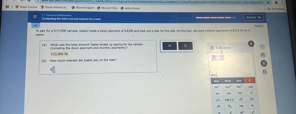 WW-3WL8leks.com/alekscgl/x/lsl.exe/1o_u-IgNsIkr7j8P3jH-lv-6txjbonmDn7WsVrRAXK6XnHkiRvH2tl8oxeOKMWQJrC7cbVAgTPlLeyRjWTpdbJl5uFulVfCPJ_fbkHl5v4H35AGWj9o?1oBw7QYjlbavbSPX... ☆
Strayer iCampus Strayer Technical Su... Microtek Support Microsoft Office Adobe Acrobat  All Bookmarks
O Consumer Matheratics Shaketa v
Computing the total cost and interest for a loan
Español
To pay for a $15,600 camper, Isabel made a down payment of $4200 and took out a loan for the rest. On the loan, she paid monthly payments of $252.34 for 4
years.
×
(a) What was the total amount Isabel ended up paying for the camper × 5 Calculator
(including the down payment and monthly payments)? ?
$12,409.36

(b) How much interest did Isabel pay on the loan?
m^(deg
n! x^y) 10^x e^x