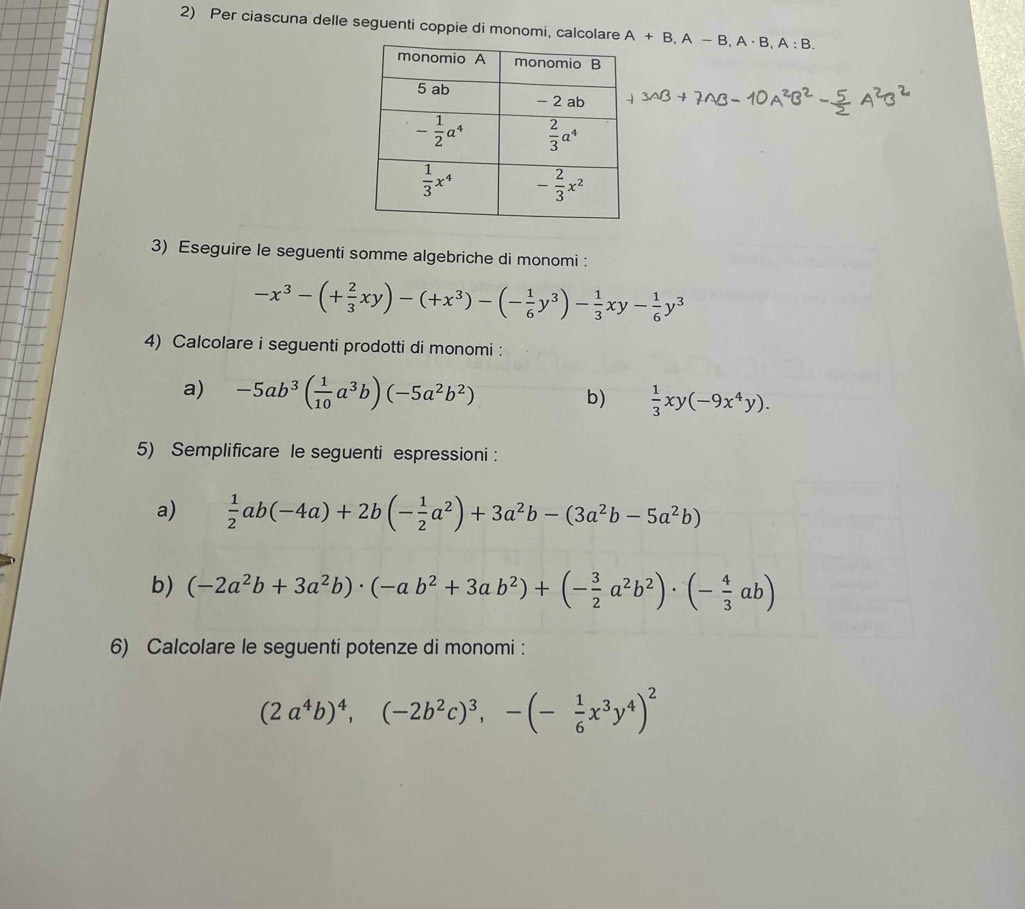 Per ciascuna delle seguenti coppie di monomi, calcolare A+B,A-B,A· B,A:B.
3) Eseguire le seguenti somme algebriche di monomi :
-x^3-(+ 2/3 xy)-(+x^3)-(- 1/6 y^3)- 1/3 xy- 1/6 y^3
4) Calcolare i seguenti prodotti di monomi :
a) -5ab^3( 1/10 a^3b)(-5a^2b^2) b)  1/3 xy(-9x^4y).
5) Semplificare le seguenti espressioni :
a)  1/2 ab(-4a)+2b(- 1/2 a^2)+3a^2b-(3a^2b-5a^2b)
b) (-2a^2b+3a^2b)· (-ab^2+3ab^2)+(- 3/2 a^2b^2)· (- 4/3 ab)
6) Calcolare le seguenti potenze di monomi :
(2a^4b)^4,(-2b^2c)^3,-(- 1/6 x^3y^4)^2