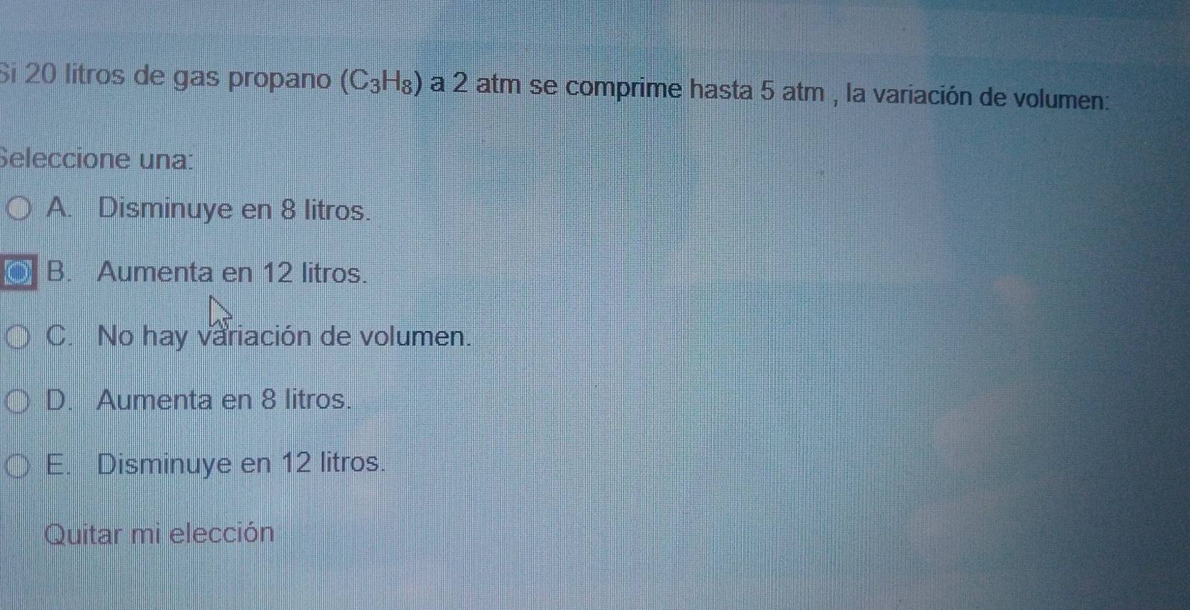 Si 20 litros de gas propano (C_3H_8) a 2 atm se comprime hasta 5 atm , la variación de volumen:
Seleccione una:
A. Disminuye en 8 litros.
B. Aumenta en 12 litros.
C. No hay variación de volumen.
D. Aumenta en 8 litros.
E. Disminuye en 12 litros.
Quitar mi elección